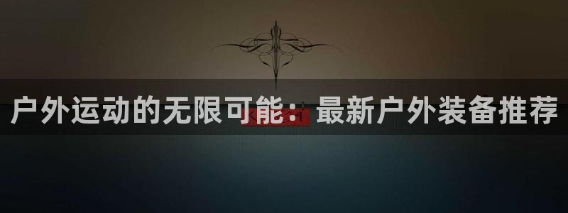 凯捷体育官网：户外运动的无限可能：最新户外装备推荐