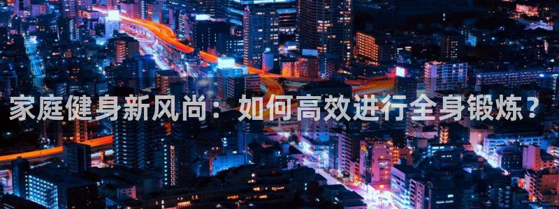 注册凯捷体育：家庭健身新风尚：如何高效进行全身锻炼？