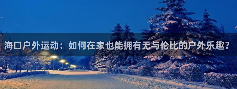 凯捷体育娱乐：海口户外运动：如何在家也能拥有无与伦比的户外乐