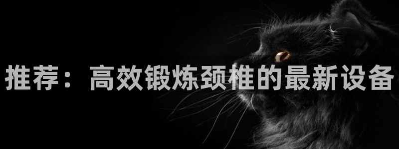 凯捷体育招商电话号码是多少：推荐：高效锻炼颈椎的最新